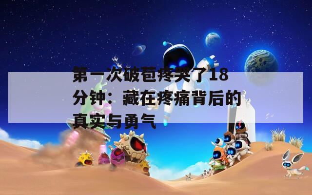第一次破苞疼哭了18分鐘：藏在疼痛背后的真實(shí)與勇氣