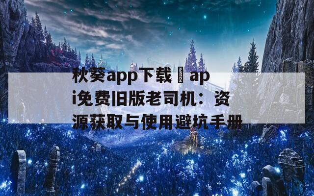秋葵app下載汅api免費舊版老司機：資源獲取與使用避坑手冊