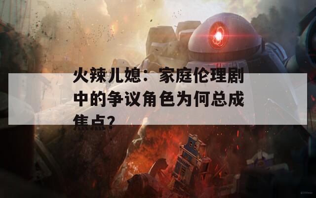 火辣兒媳：家庭倫理劇中的爭議角色為何總成焦點(diǎn)？