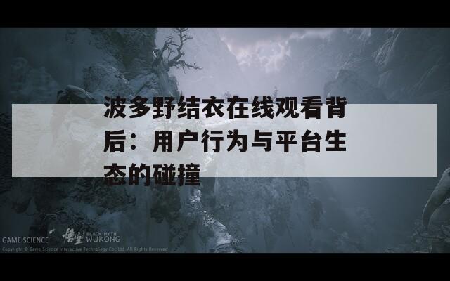 波多野結衣在線觀看背后：用戶行為與平臺生態的碰撞