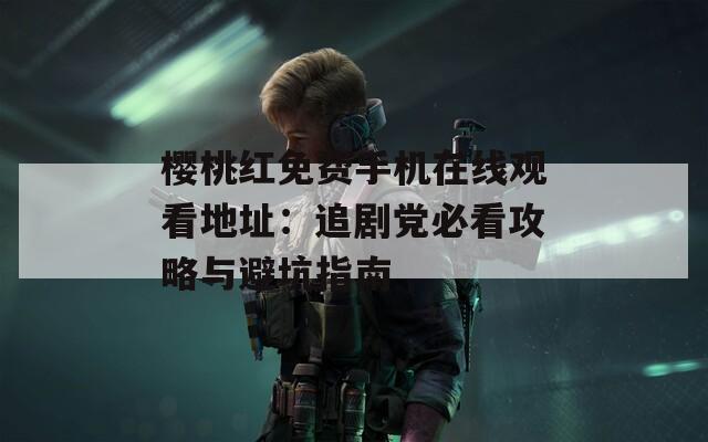櫻桃紅免費手機在線觀看地址：追劇黨必看攻略與避坑指南