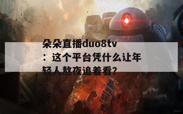 朵朵直播duo8tv：這個平臺憑什么讓年輕人熬夜追著看？
