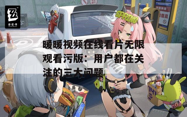 暖暖視頻在線看片無限觀看污版：用戶都在關注的三大問題