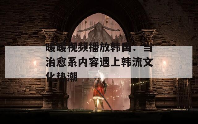 暖暖視頻播放韓國：當治愈系內容遇上韓流文化熱潮