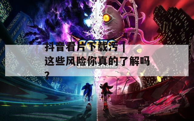 抖音看片下載污 | 這些風(fēng)險(xiǎn)你真的了解嗎？