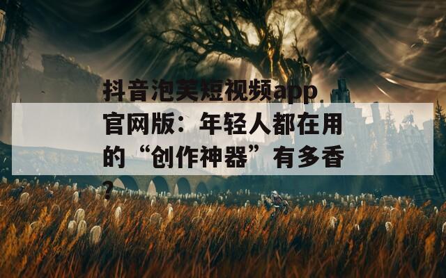 抖音泡芙短視頻app官網版：年輕人都在用的“創作神器”有多香？