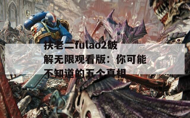 扶老二fulao2破解無限觀看版：你可能不知道的五個真相