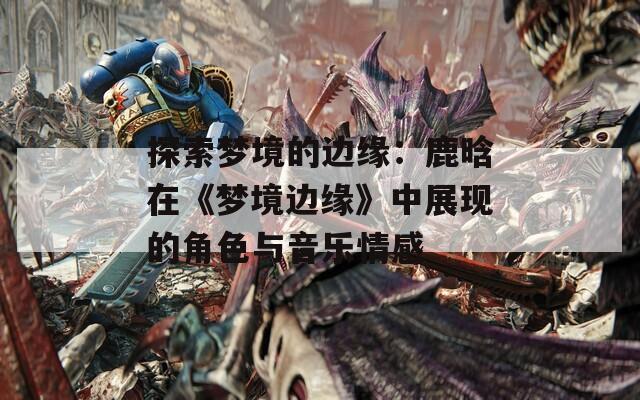 探索夢境的邊緣：鹿晗在《夢境邊緣》中展現的角色與音樂情感