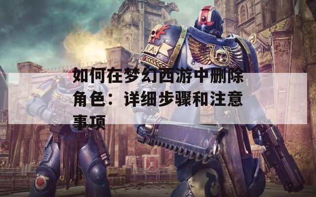 如何在夢幻西游中刪除角色：詳細步驟和注意事項