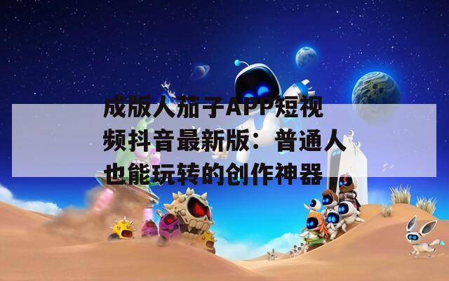 成版人茄子APP短視頻抖音最新版：普通人也能玩轉(zhuǎn)的創(chuàng)作神器
