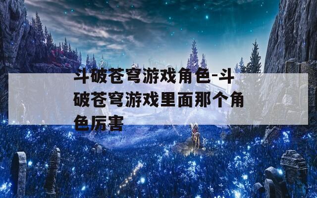 斗破蒼穹游戲角色-斗破蒼穹游戲里面那個角色厲害