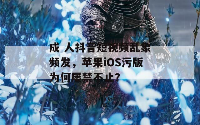 成 人抖音短視頻亂象頻發(fā)，蘋果iOS污版為何屢禁不止？