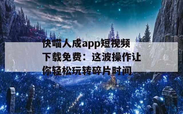 快喵人成app短視頻下載免費：這波操作讓你輕松玩轉碎片時間