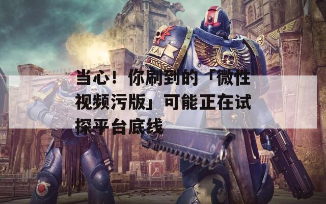 當心！你刷到的「微性視頻污版」可能正在試探平臺底線