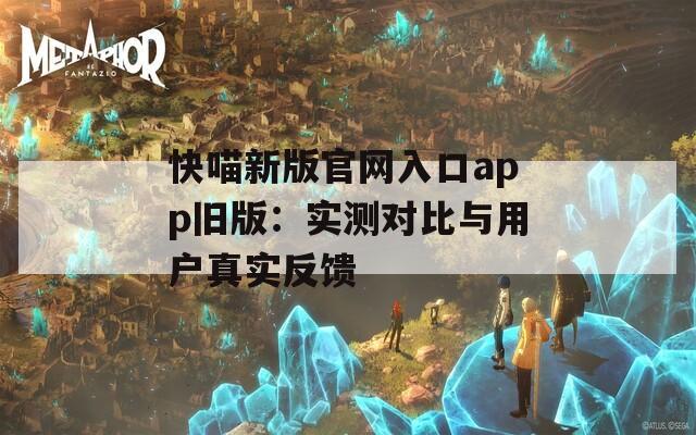 快喵新版官網(wǎng)入口app舊版：實(shí)測(cè)對(duì)比與用戶真實(shí)反饋