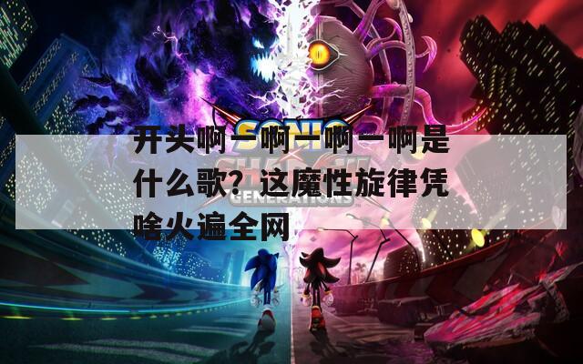 開頭啊一啊一啊一啊是什么歌？這魔性旋律憑啥火遍全網
