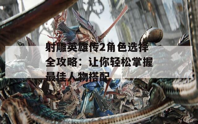 射雕英雄傳2角色選擇全攻略：讓你輕松掌握最佳人物搭配