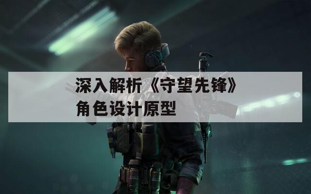 深入解析《守望先鋒》角色設計原型