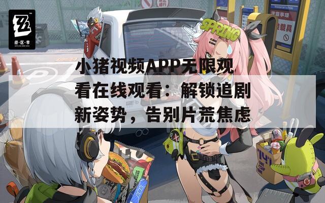 小豬視頻APP無限觀看在線觀看：解鎖追劇新姿勢，告別片荒焦慮！