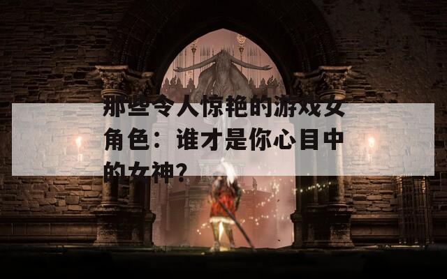 那些令人驚艷的游戲女角色：誰才是你心目中的女神？