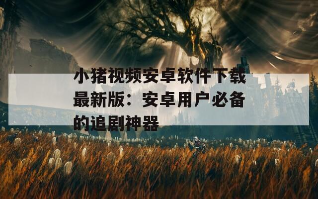 小豬視頻安卓軟件下載最新版：安卓用戶必備的追劇神器