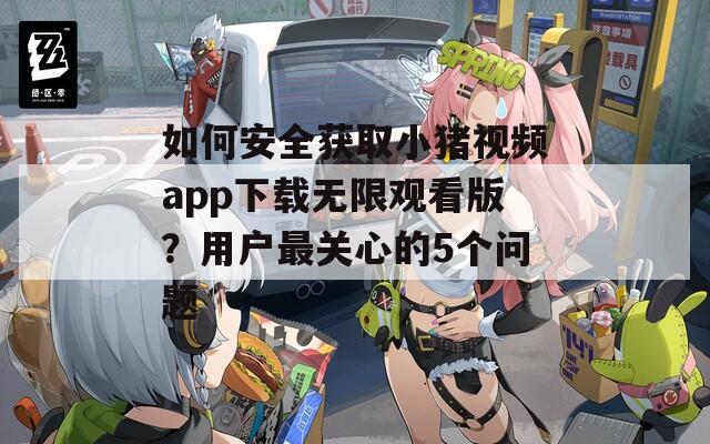 如何安全獲取小豬視頻app下載無(wú)限觀看版？用戶最關(guān)心的5個(gè)問(wèn)題