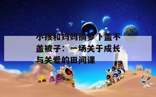 小孩和媽媽摘蘿卜蓋不蓋被子：一場(chǎng)關(guān)于成長(zhǎng)與關(guān)愛(ài)的田間課