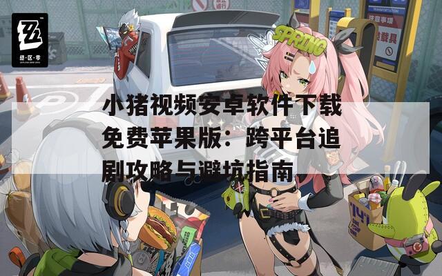 小豬視頻安卓軟件下載免費蘋果版：跨平臺追劇攻略與避坑指南