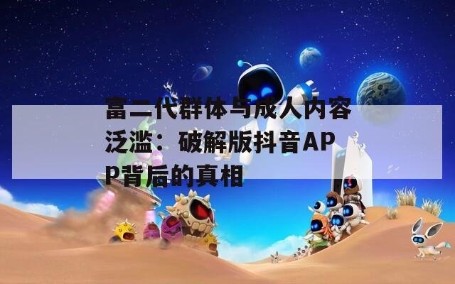 富二代群體與成人內(nèi)容泛濫：破解版抖音APP背后的真相