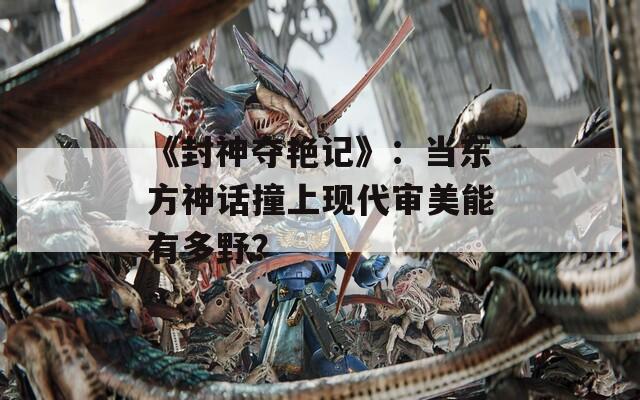 《封神奪艷記》：當東方神話撞上現代審美能有多野？
