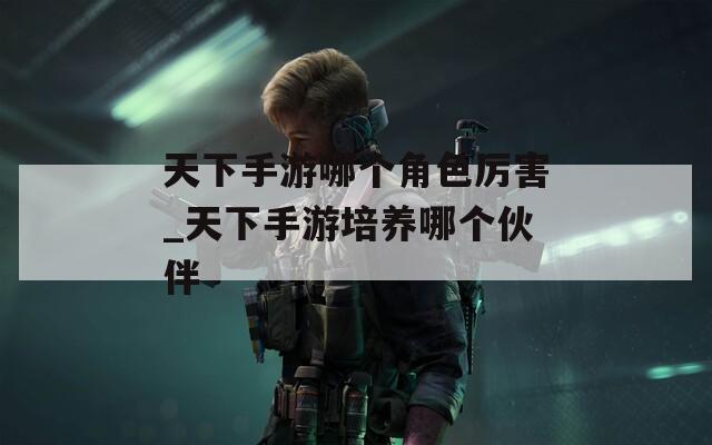 天下手游哪個(gè)角色厲害_天下手游培養(yǎng)哪個(gè)伙伴
