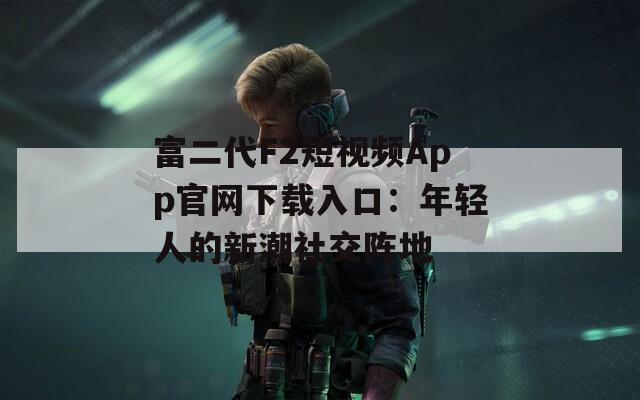 富二代F2短視頻App官網下載入口：年輕人的新潮社交陣地