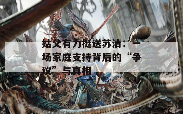 姑父有力挺送蘇清：一場家庭支持背后的“爭議”與真相