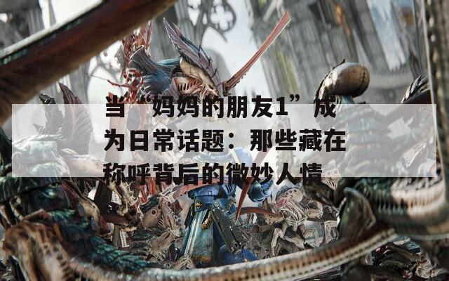 當(dāng)“媽媽的朋友1”成為日常話題：那些藏在稱呼背后的微妙人情
