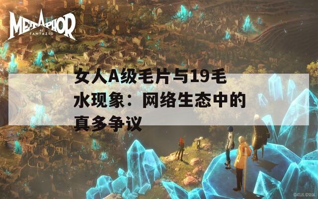 女人A級(jí)毛片與19毛水現(xiàn)象：網(wǎng)絡(luò)生態(tài)中的真多爭(zhēng)議