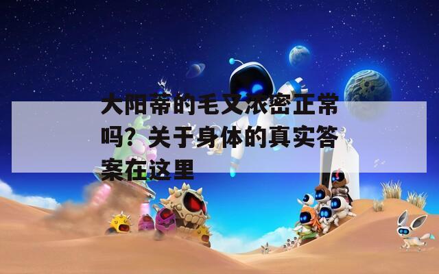 大陽蒂的毛又濃密正常嗎？關于身體的真實答案在這里
