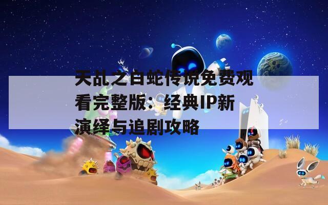 天乩之白蛇傳說免費觀看完整版：經典IP新演繹與追劇攻略