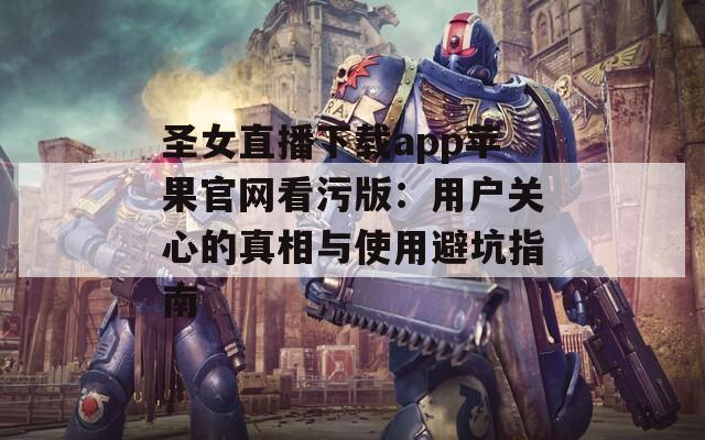 圣女直播下載app蘋果官網看污版：用戶關心的真相與使用避坑指南
