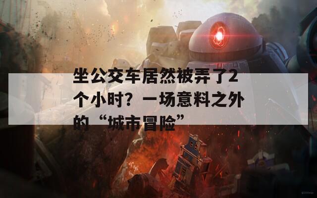 坐公交車居然被弄了2個(gè)小時(shí)？一場(chǎng)意料之外的“城市冒險(xiǎn)”