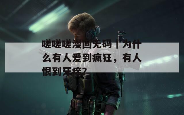 嗟嗟嗟漫畫無碼｜為什么有人愛到瘋狂，有人恨到牙癢？
