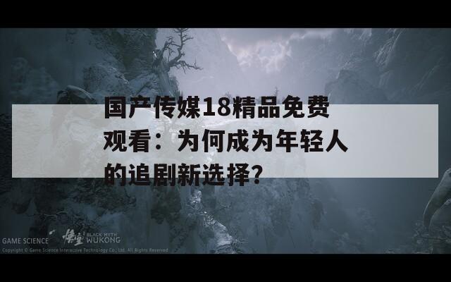 國產傳媒18精品免費觀看：為何成為年輕人的追劇新選擇？