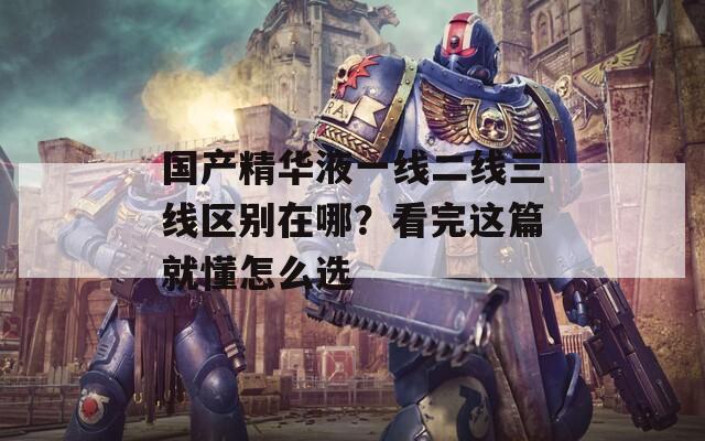 國產精華液一線二線三線區(qū)別在哪？看完這篇就懂怎么選