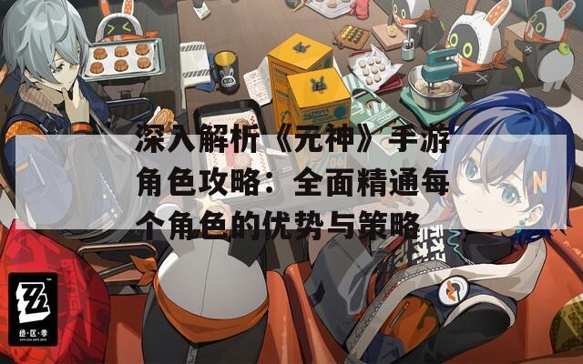 深入解析《元神》手游角色攻略：全面精通每個角色的優(yōu)勢與策略