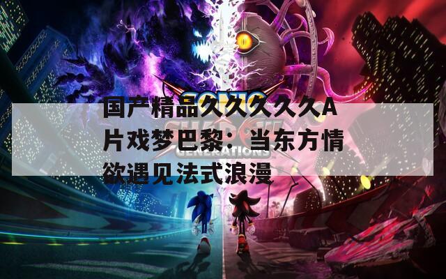 國產精品久久久久久A片戲夢巴黎：當東方情欲遇見法式浪漫