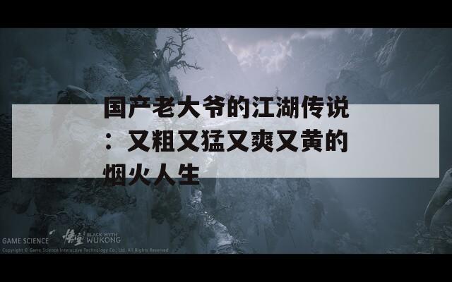 國產老大爺的江湖傳說：又粗又猛又爽又黃的煙火人生