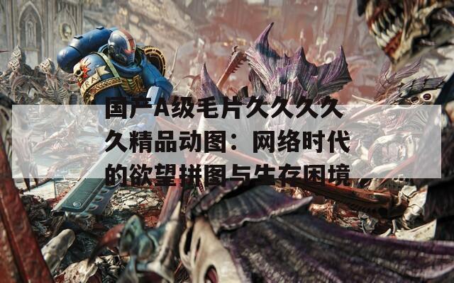 國產A級毛片久久久久久精品動圖：網絡時代的欲望拼圖與生存困境