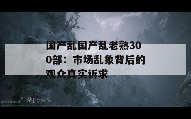 國產(chǎn)亂國產(chǎn)亂老熟300部：市場亂象背后的觀眾真實(shí)訴求
