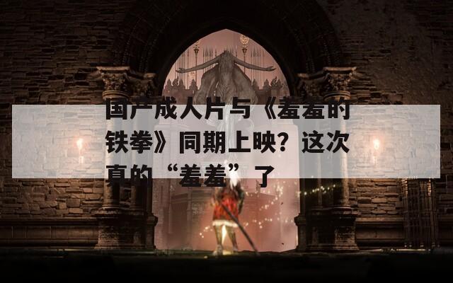 國產成人片與《羞羞的鐵拳》同期上映？這次真的“羞羞”了