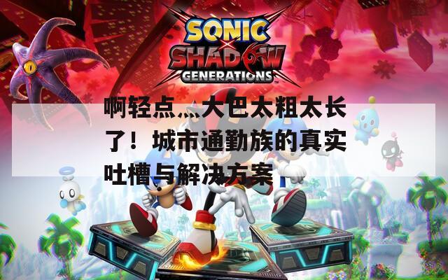 啊輕點灬大巴太粗太長了！城市通勤族的真實吐槽與解決方案