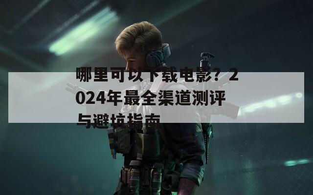 哪里可以下載電影？2024年最全渠道測評與避坑指南